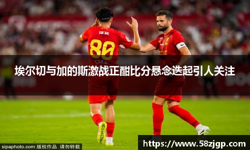 埃尔切与加的斯激战正酣比分悬念迭起引人关注